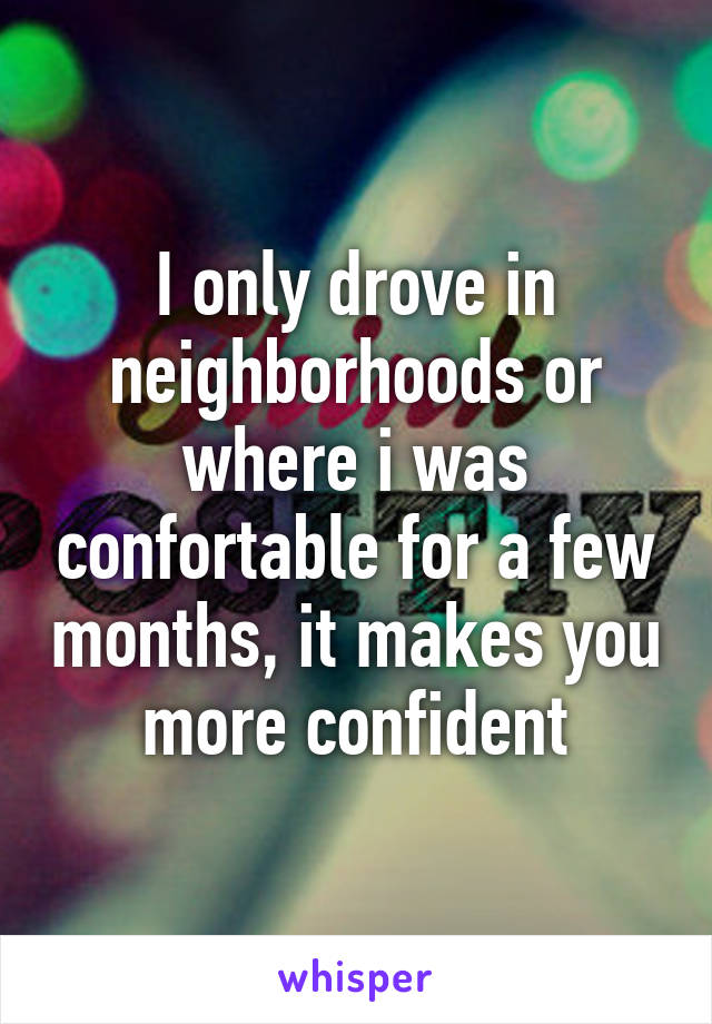I only drove in neighborhoods or where i was confortable for a few months, it makes you more confident