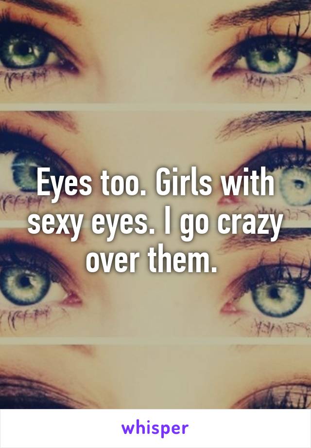 Eyes too. Girls with sexy eyes. I go crazy over them. 