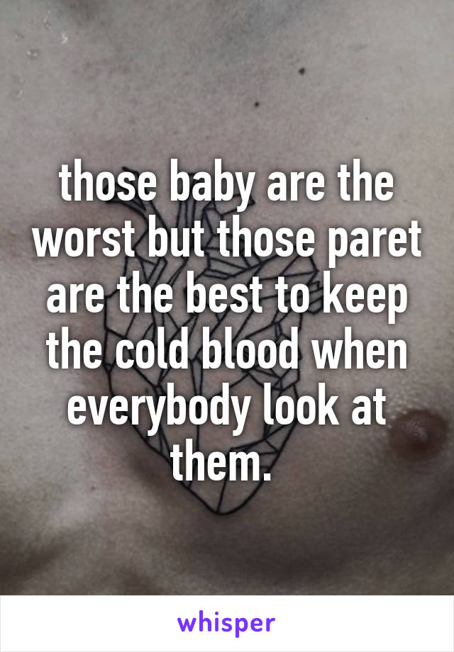 those baby are the worst but those paret are the best to keep the cold blood when everybody look at them. 