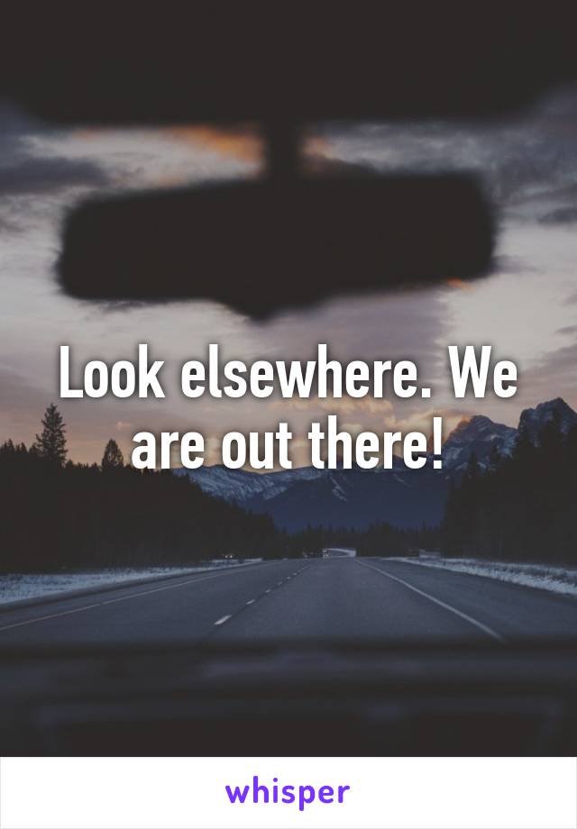 Look elsewhere. We are out there!