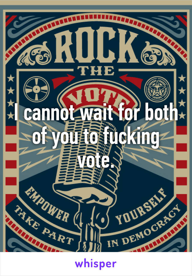 I cannot wait for both of you to fucking vote.