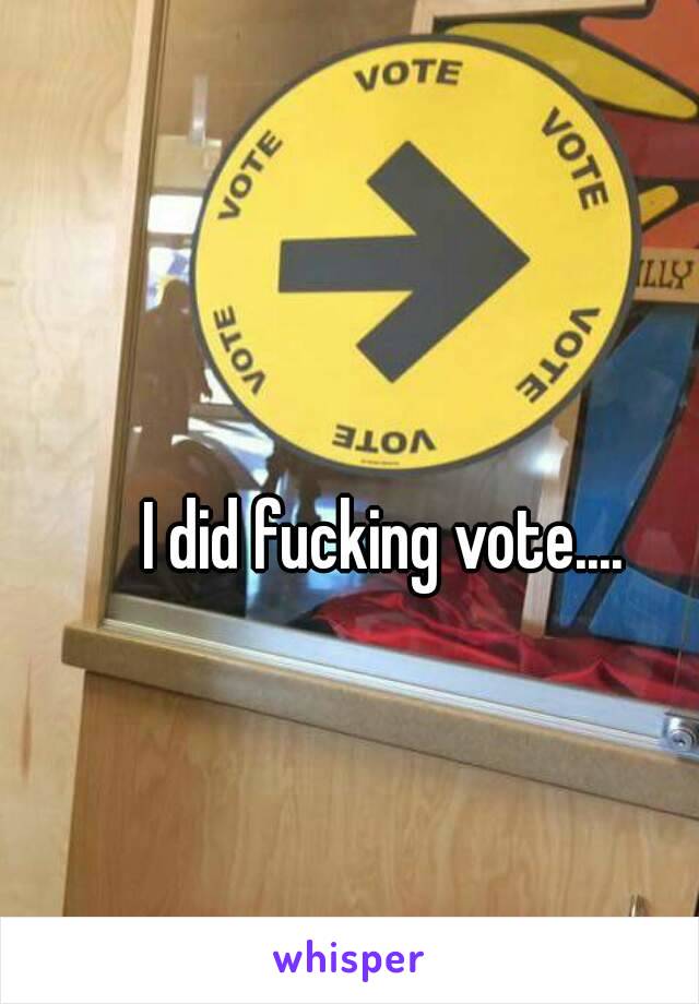 I did fucking vote....