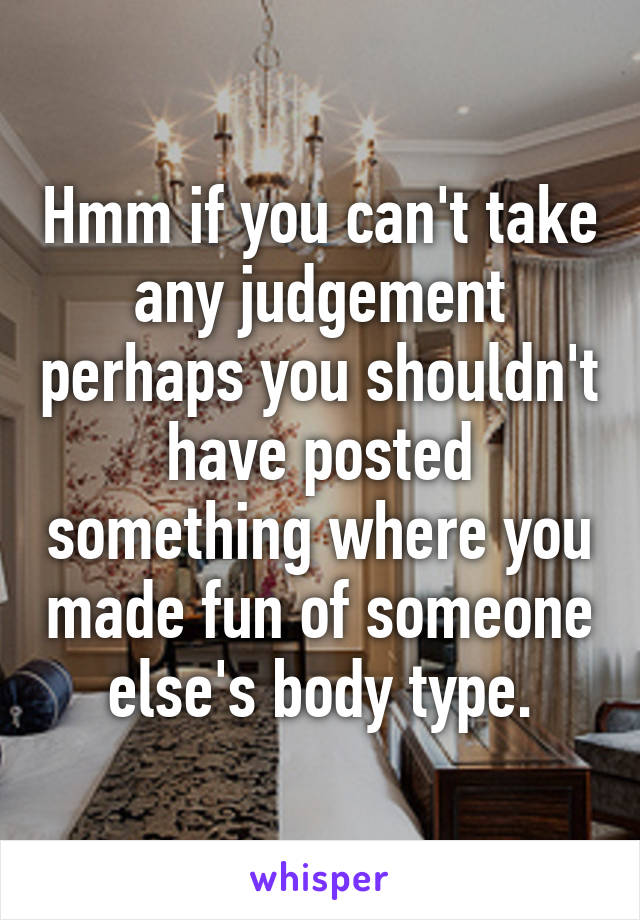Hmm if you can't take any judgement perhaps you shouldn't have posted something where you made fun of someone else's body type.