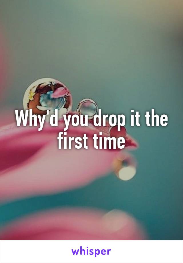 Why'd you drop it the first time