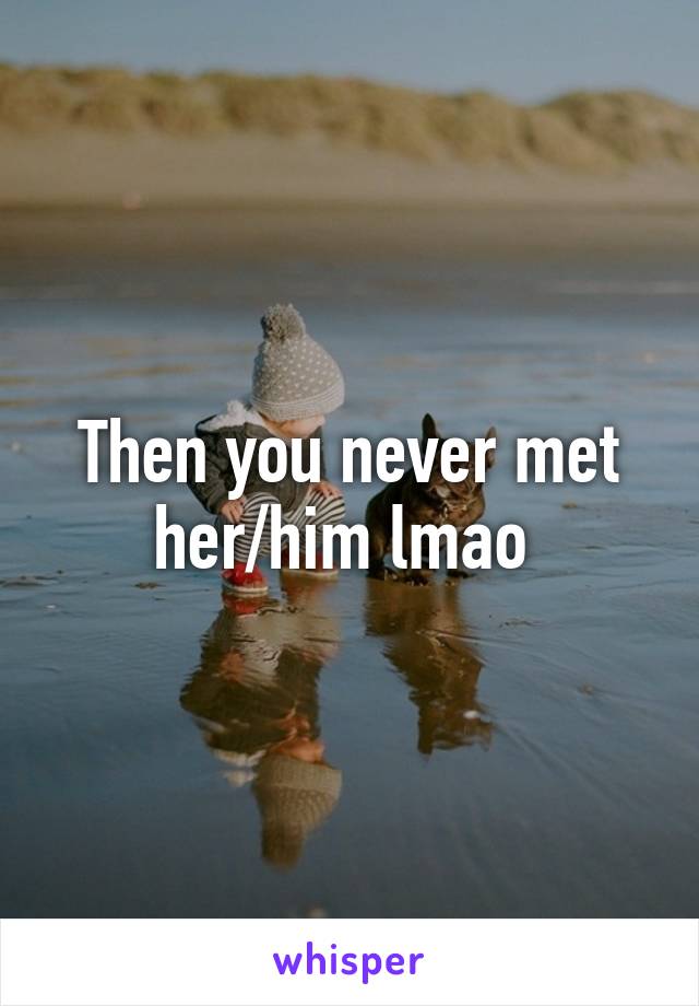 Then you never met her/him lmao 