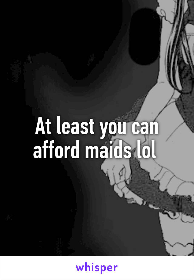 At least you can afford maids lol 