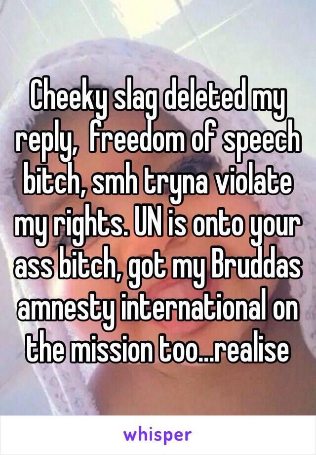 Cheeky slag deleted my reply,  freedom of speech bitch, smh tryna violate my rights. UN is onto your ass bitch, got my Bruddas amnesty international on the mission too...realise 
