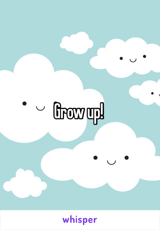 Grow up!
