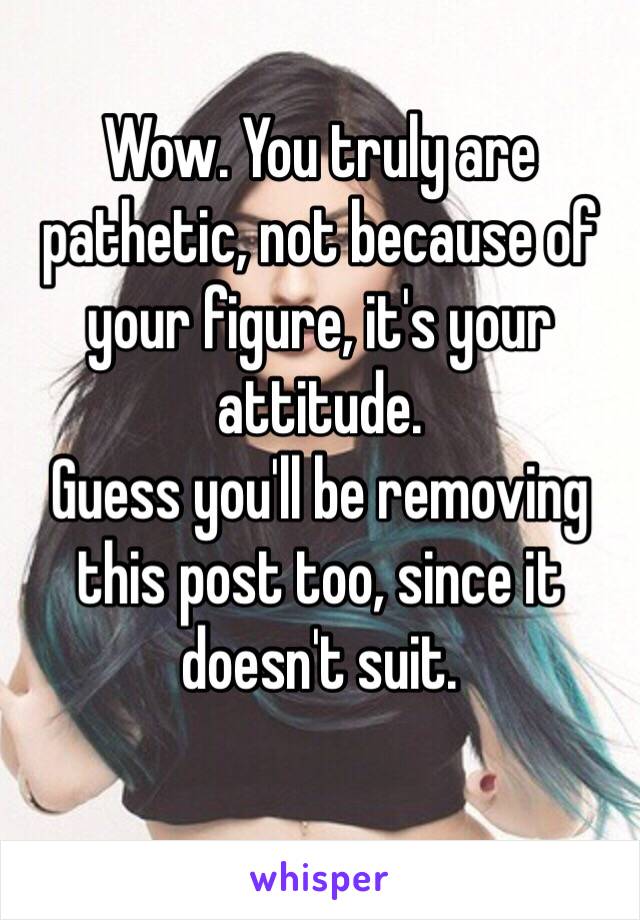 Wow. You truly are pathetic, not because of your figure, it's your attitude. 
Guess you'll be removing this post too, since it doesn't suit.
