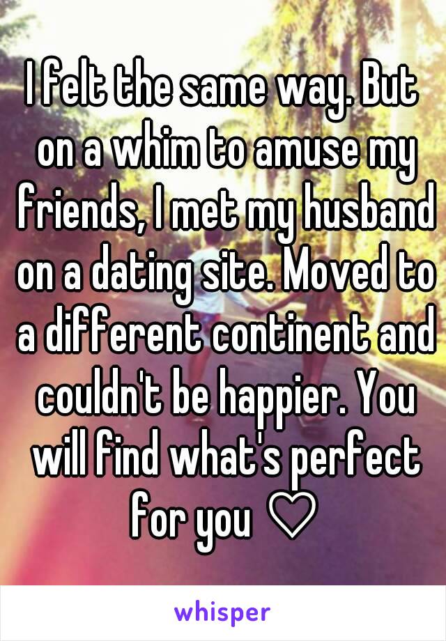 I felt the same way. But on a whim to amuse my friends, I met my husband on a dating site. Moved to a different continent and couldn't be happier. You will find what's perfect for you ♡