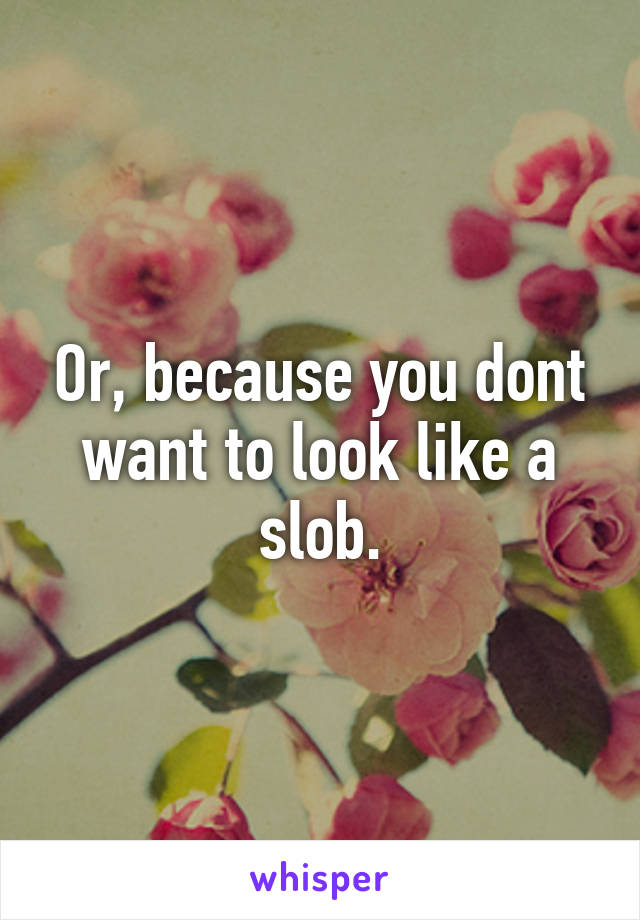 Or, because you dont want to look like a slob.