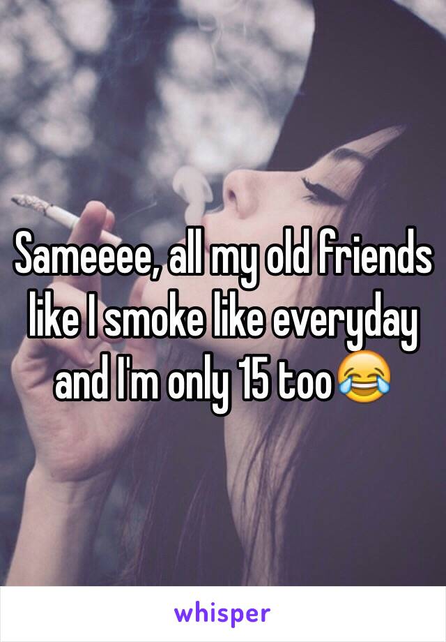Sameeee, all my old friends like I smoke like everyday and I'm only 15 too😂