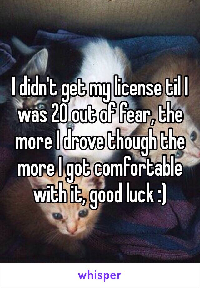 I didn't get my license til I was 20 out of fear, the more I drove though the more I got comfortable with it, good luck :)