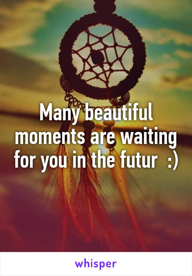 Many beautiful moments are waiting for you in the futur  :)