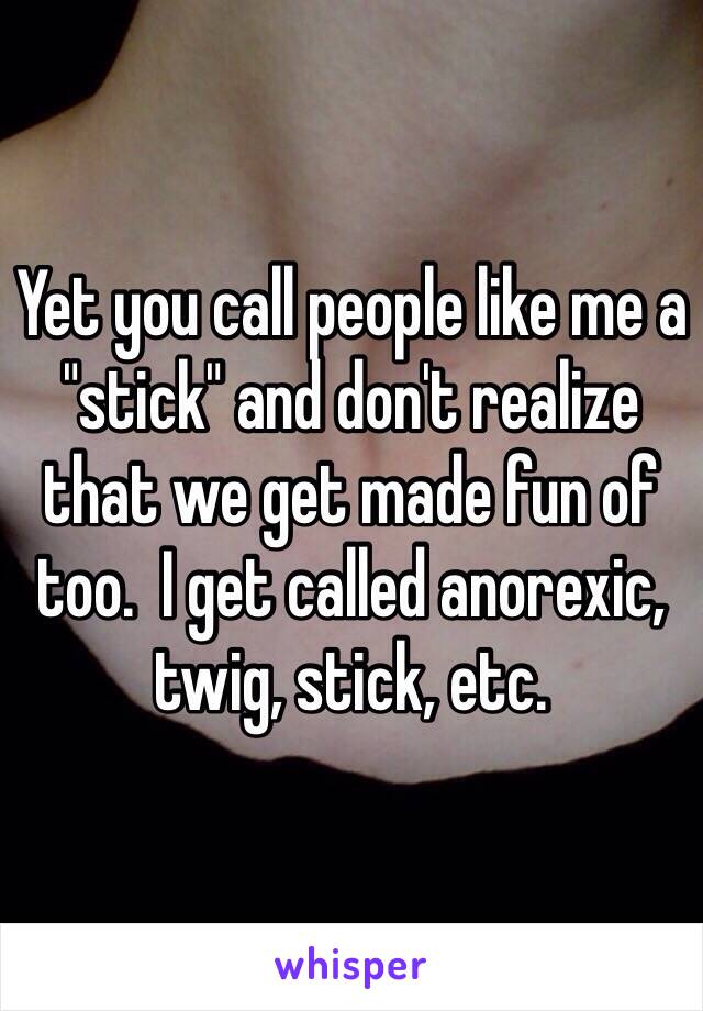 Yet you call people like me a "stick" and don't realize that we get made fun of too.  I get called anorexic, twig, stick, etc. 