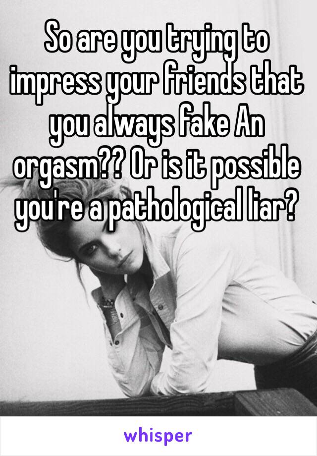 So are you trying to impress your friends that you always fake An orgasm?? Or is it possible  you're a pathological liar?