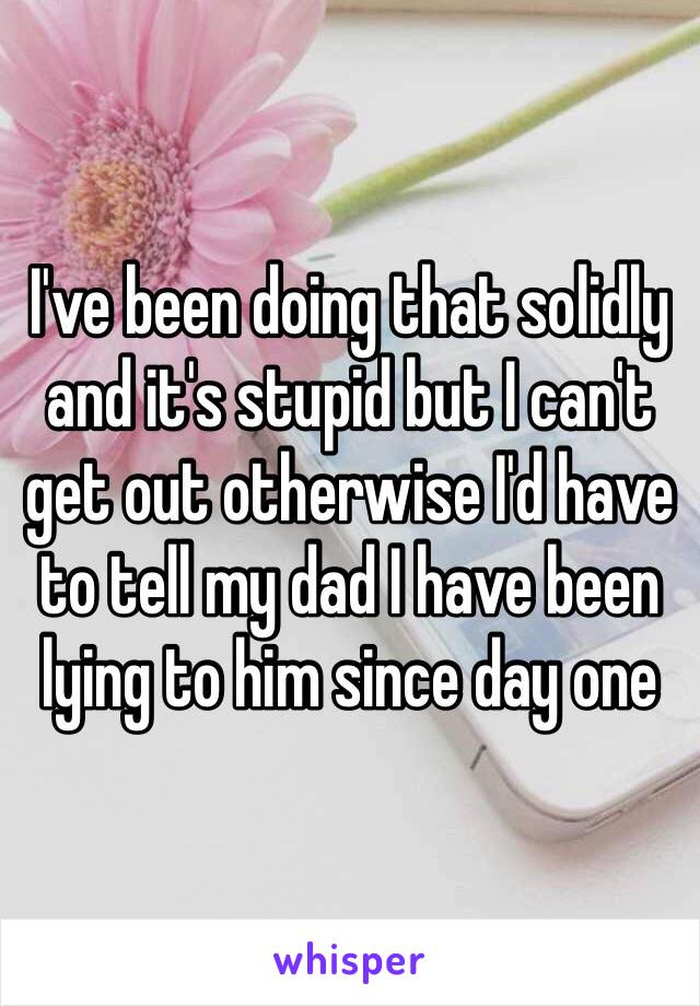 I've been doing that solidly and it's stupid but I can't get out otherwise I'd have to tell my dad I have been lying to him since day one