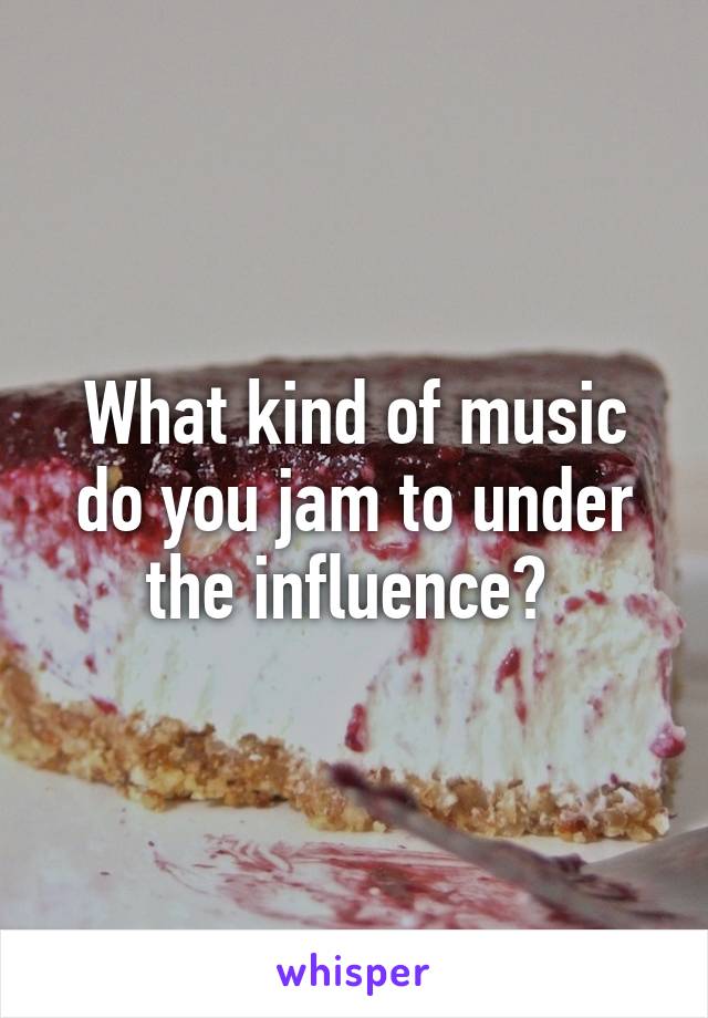 What kind of music do you jam to under the influence? 