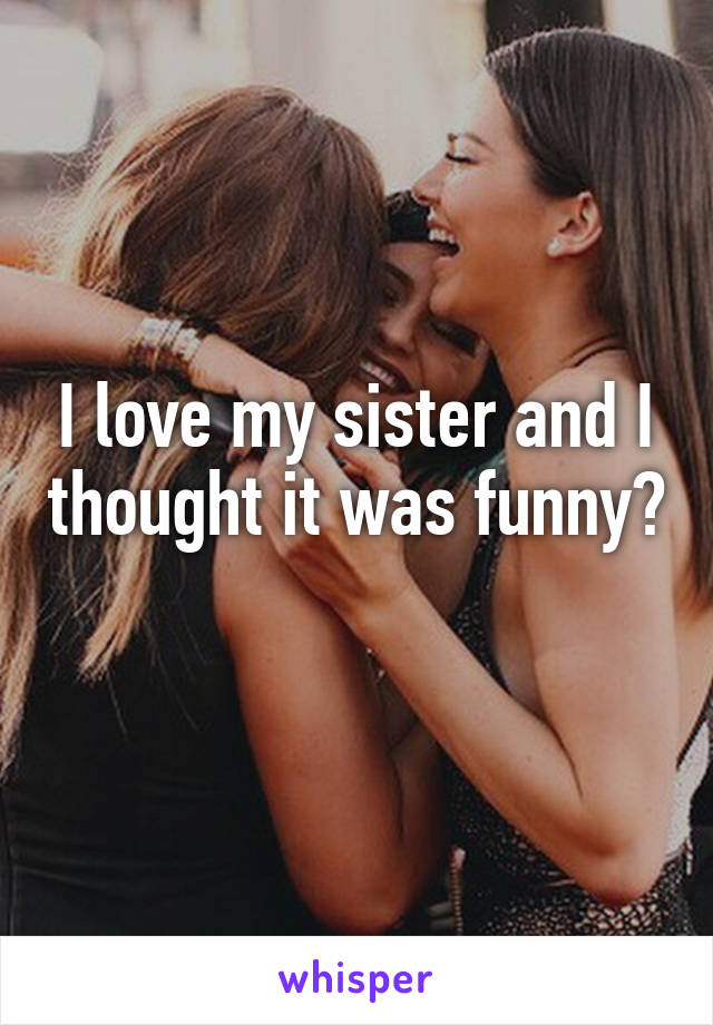 I love my sister and I thought it was funny? 