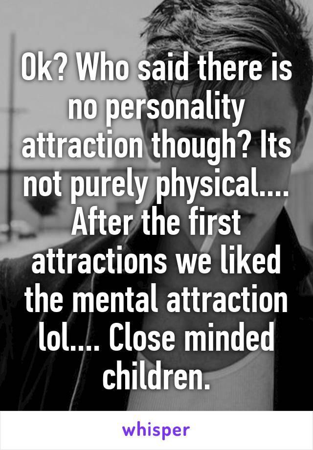 Ok? Who said there is no personality attraction though? Its not purely physical.... After the first attractions we liked the mental attraction lol.... Close minded children.