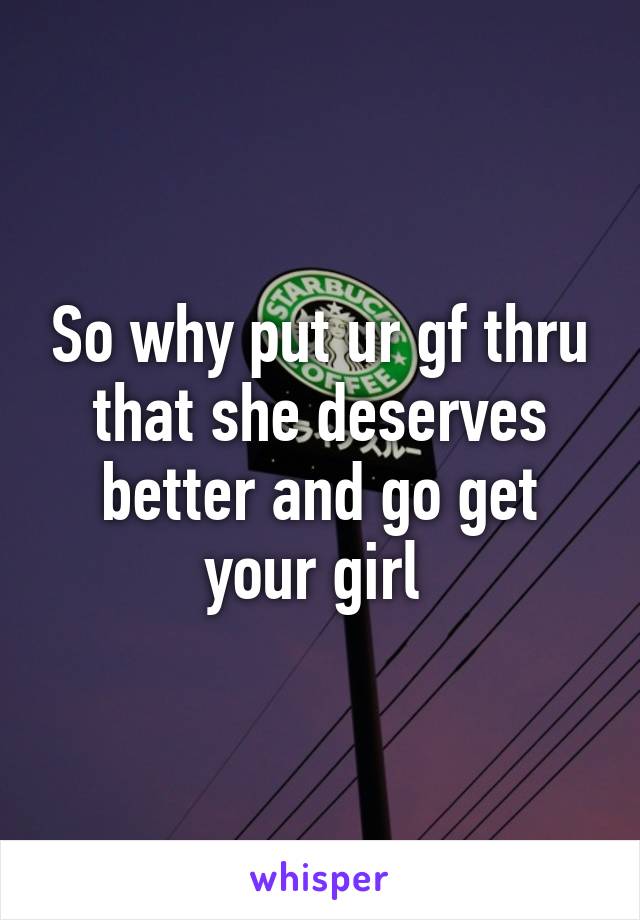 So why put ur gf thru that she deserves better and go get your girl 