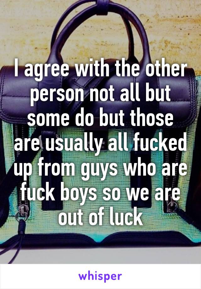 I agree with the other person not all but some do but those are usually all fucked up from guys who are fuck boys so we are out of luck