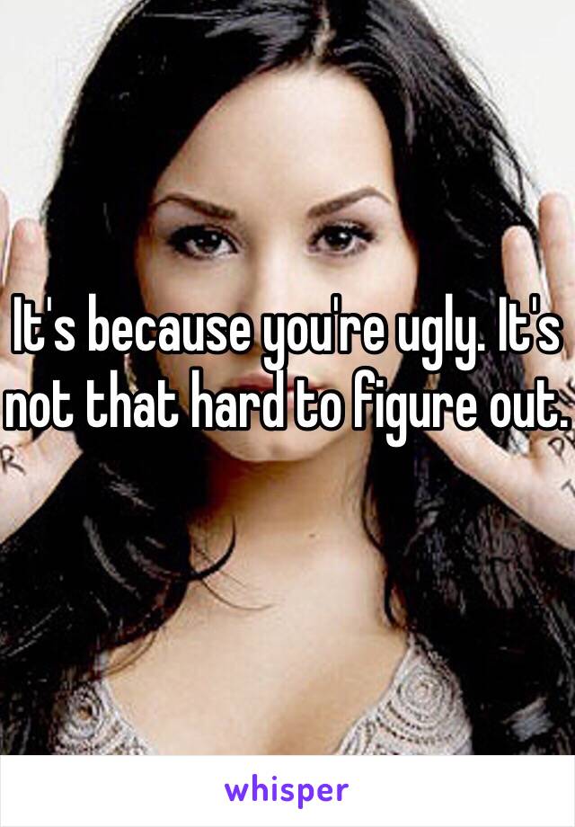 It's because you're ugly. It's not that hard to figure out.