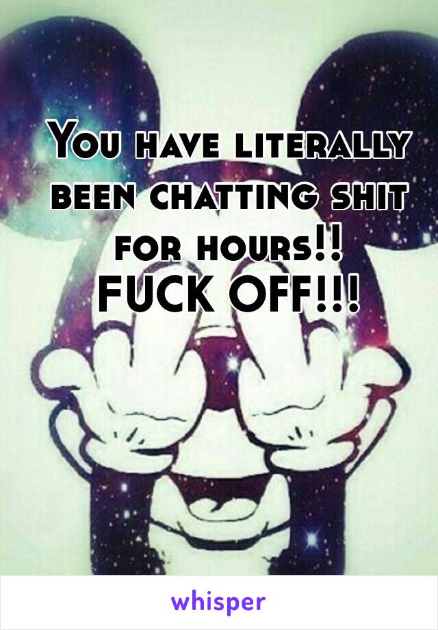 You have literally been chatting shit for hours!! 
FUCK OFF!!!