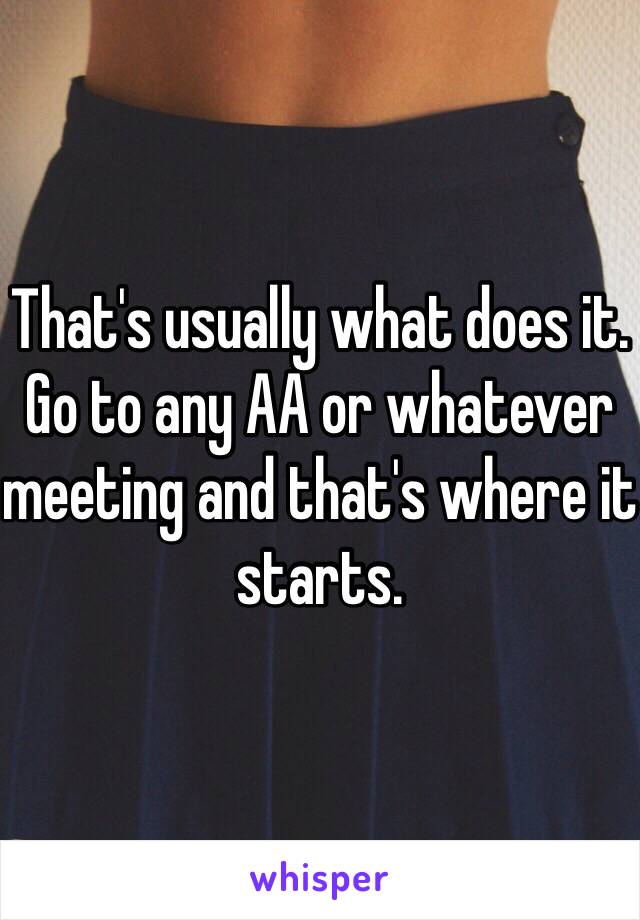 That's usually what does it. Go to any AA or whatever meeting and that's where it starts.