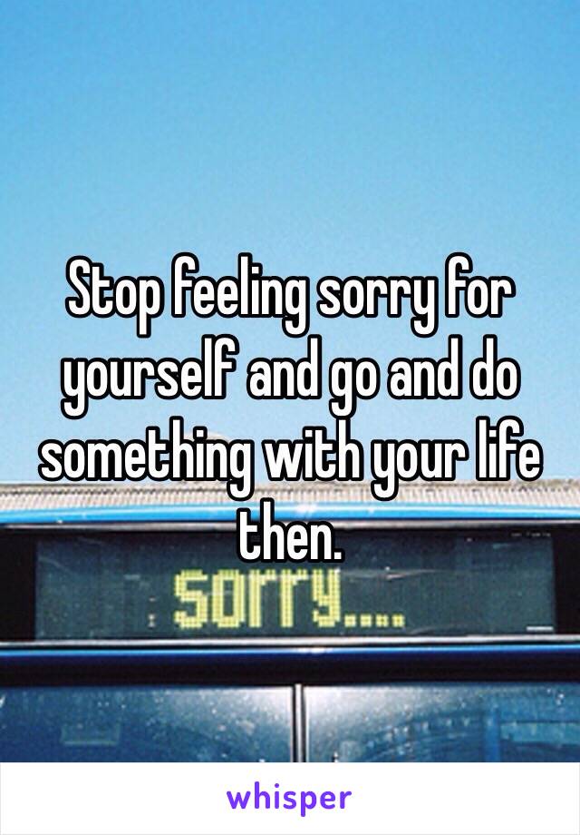 Stop feeling sorry for yourself and go and do something with your life then.