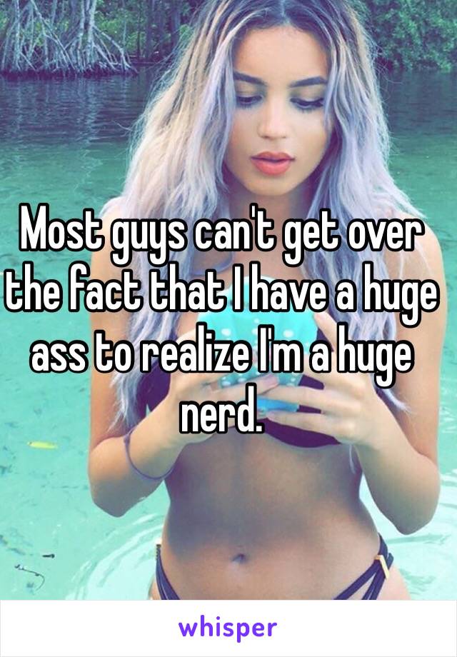 Most guys can't get over the fact that I have a huge ass to realize I'm a huge nerd.
