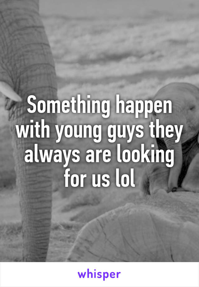 Something happen with young guys they always are looking for us lol