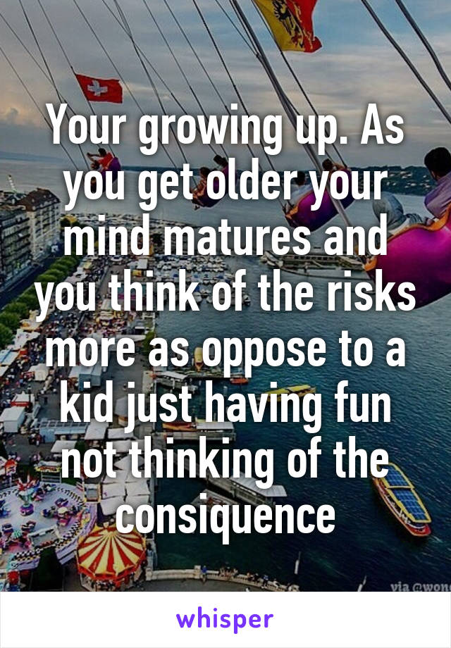 Your growing up. As you get older your mind matures and you think of the risks more as oppose to a kid just having fun not thinking of the consiquence