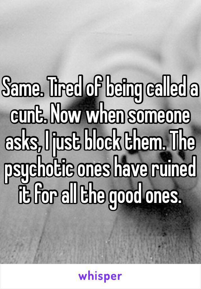 Same. Tired of being called a cunt. Now when someone asks, I just block them. The psychotic ones have ruined it for all the good ones.