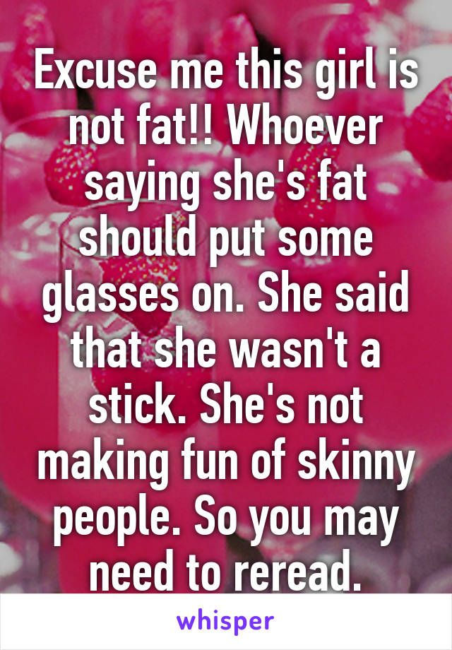 Excuse me this girl is not fat!! Whoever saying she's fat should put some glasses on. She said that she wasn't a stick. She's not making fun of skinny people. So you may need to reread.
