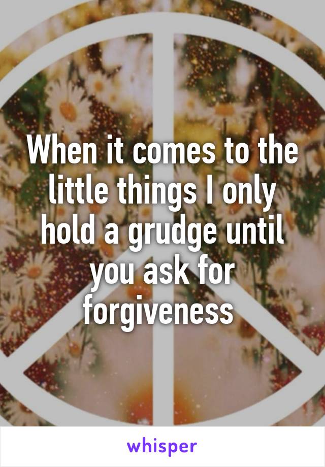 When it comes to the little things I only hold a grudge until you ask for forgiveness 