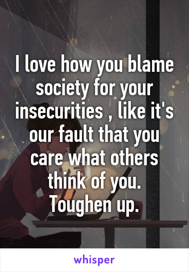 I love how you blame society for your insecurities , like it's our fault that you care what others think of you.
Toughen up.