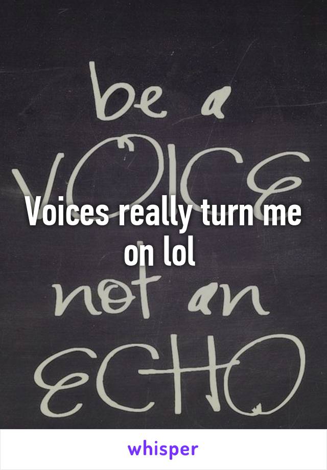 Voices really turn me on lol 