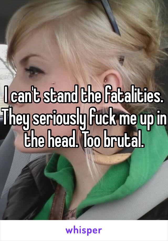 I can't stand the fatalities. They seriously fuck me up in the head. Too brutal.