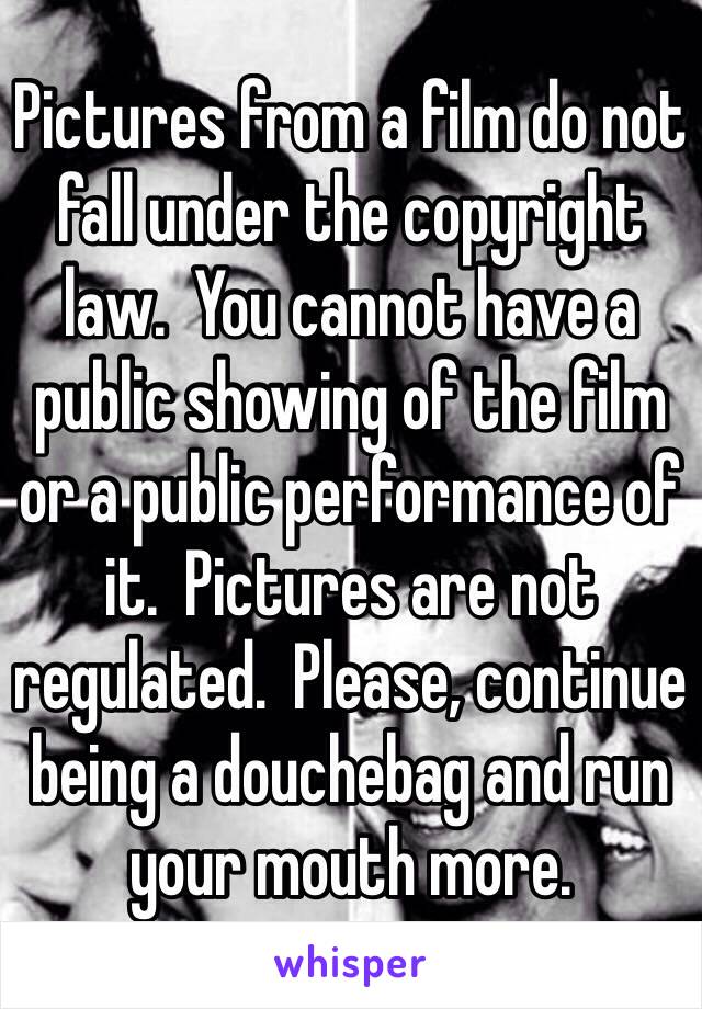 Pictures from a film do not fall under the copyright law.  You cannot have a public showing of the film or a public performance of it.  Pictures are not regulated.  Please, continue being a douchebag and run your mouth more.