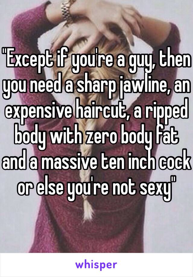 "Except if you're a guy, then you need a sharp jawline, an expensive haircut, a ripped body with zero body fat and a massive ten inch cock or else you're not sexy" 