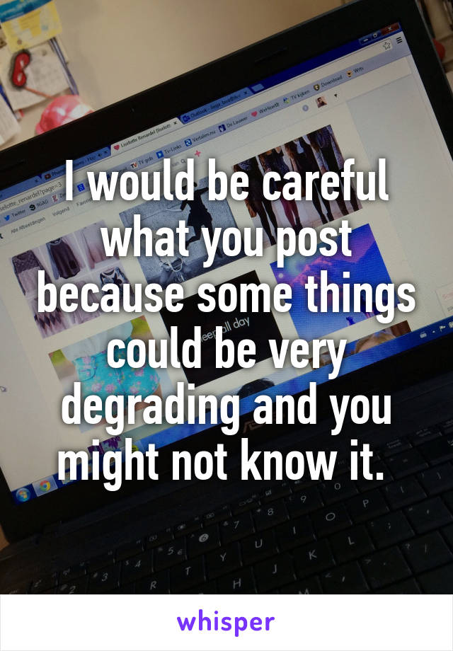 I would be careful what you post because some things could be very degrading and you might not know it. 