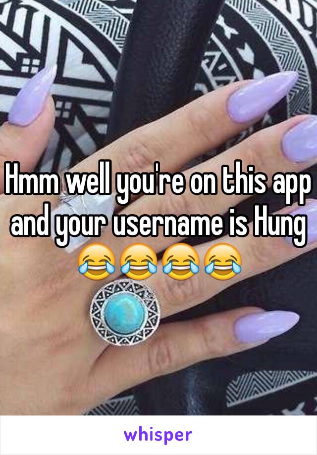 Hmm well you're on this app and your username is Hung 😂😂😂😂