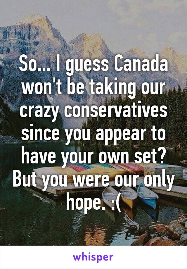 So... I guess Canada won't be taking our crazy conservatives since you appear to have your own set? But you were our only hope. :(