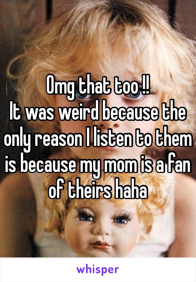 Omg that too !!
It was weird because the only reason I listen to them is because my mom is a fan of theirs haha 
