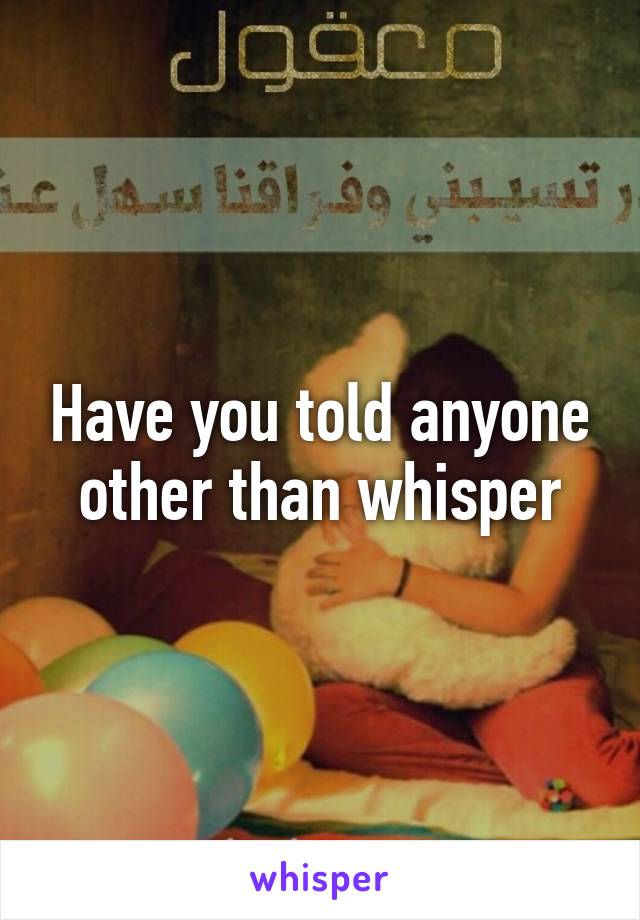 Have you told anyone other than whisper