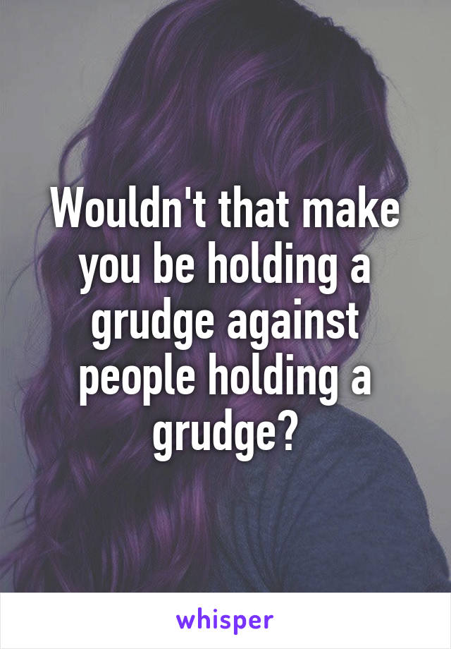 Wouldn't that make you be holding a grudge against people holding a grudge?