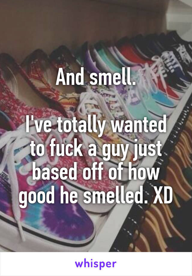 And smell.

I've totally wanted to fuck a guy just based off of how good he smelled. XD