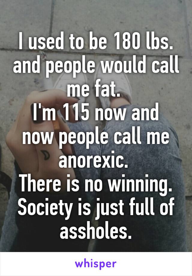 I used to be 180 lbs. and people would call me fat. 
I'm 115 now and now people call me anorexic. 
There is no winning. Society is just full of assholes.