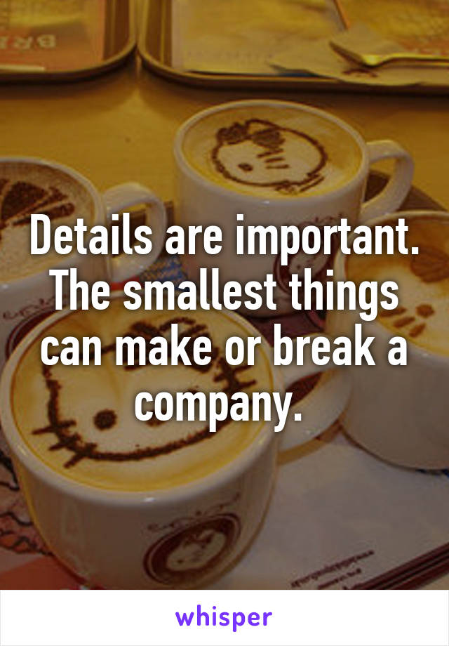 Details are important. The smallest things can make or break a company. 